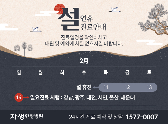 2월 11~13일 휴진입니다. 14일 강남, 광주, 대전, 서면, 울산, 해운대 일요진료시행합니다. 내원 및 예약에 차질 없으시길 바랍니다. 자생한방병원 24시간 진료 예약 및 상담 1577-0007